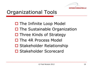 Organizational Tools
 The Infinite Loop Model
 The Sustainable Organization
 Three Kinds of Strategy
 The 4R Process Model
 Stakeholder Relationship
 Stakeholder Scorecard
© Fred Nickols 2012 16
 