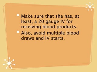 Make sure that she has, at
least, a 20 gauge IV for
receiving blood products.
Also, avoid multiple blood
draws and IV starts.
 