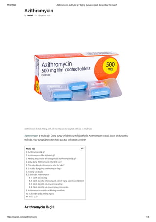 11/5/2020 Azithromycin là thuốc gì? Công dụng và cách dùng như thế nào?
https://canets.com/azithromycin/ 1/8
Azithromycin
Azithromycin là thuốc gì? Công dụng, chỉ định cụ thể của thuốc Azithromycin ra sao, cách sử dụng như
thế nào. Hãy cùng Canets tìm hiểu qua bài viết dưới đây nhé!
Azithromycin là gì?
By Lee taif - 11 Tháng Năm, 2020
Azithromycin là thuốc kháng sinh, có khả năng ức chế sự phát triển của vi khuẩn (1)
Mục lục
1. Azithromycin là gì?
2. Azithromycin điều trị bệnh gì?
3. Những lưu ý trước khi dùng thuốc Azithromycin là gì?
4. Liều dùng Azithromycin như thế nào?
5. Tôi nên dùng Azithromycin như thế nào?
6. Các tác dụng phụ Azithromycin là gì?
7. Tương tác thuốc
8. Cảnh báo Azithromycin
8.1. Cảnh báo dị ứng
8.2. Cảnh báo cho những người có tình trạng sức khỏe nhất định
8.3. Cảnh báo đối với phụ nữ mang thai
8.4. Cảnh báo đối với phụ nữ đang cho con bú
9. Azithromycin so với các kháng sinh khác
10. Các biện pháp phòng ngừa
11. Bảo quản

 