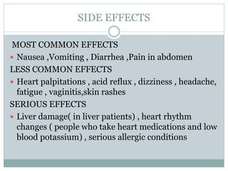 SIDE EFFECTS
MOST COMMON EFFECTS
 Nausea ,Vomiting , Diarrhea ,Pain in abdomen
LESS COMMON EFFECTS
 Heart palpitations , acid reflux , dizziness , headache,
fatigue , vaginitis,skin rashes
SERIOUS EFFECTS
 Liver damage( in liver patients) , heart rhythm
changes ( people who take heart medications and low
blood potassium) , serious allergic conditions
 