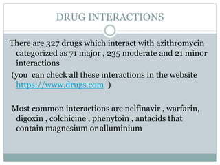 DRUG INTERACTIONS
There are 327 drugs which interact with azithromycin
categorized as 71 major , 235 moderate and 21 minor
interactions
(you can check all these interactions in the website
https://www.drugs.com )
Most common interactions are nelfinavir , warfarin,
digoxin , colchicine , phenytoin , antacids that
contain magnesium or alluminium
 