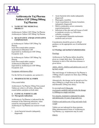 Azithromycin Tablets US P 250mg and 500mg Taj Pharma : Uses- Antibiotic, Side Effects- nausea and vomiting, Interactions, Pictures, Warning s, Azithromycin Taj Pharma tablets Dosage & Rx Info | Azithromycin Taj Pharma tablets Uses, Side Effect s: - nausea and vomiting, Azithromycin Taj Pharma tablets : Indications-To treat bacterial infection , Side Effects- - nausea and vomiting, Warnings, Azithromy cin Taj Pharma tablets - Drug Information - Taj Pharma, Azithromycin Taj Pharma tablets dose Taj pharmaceuticals Azithromycin Taj Pharma tablets interactions, Taj P harmaceutical Azithromy cin Taj Pharma tablets contraindications, Azithromycin Taj Pharma tablets price, Azithromy cin Taj Phar ma tablets Taj Pharma, Azithromy cin Taj Pharma tablets USP 250mg and 500mg, SMPC- Taj Pharma Stay connected to all updated on Azithromycin Taj Pharma tablets Taj Pharmaceuticals Taj pharmaceuticals Hy derabad. Patient Information Leaflets, SMPC.
Azithromycin Taj Pharma
Tablets USP 250mg/500mg
Taj Pharma
1. NAME OF THE MEDICINAL
PRODUCT
Azithromycin Tablets USP 250mg Taj Pharma
Azithromycin Tablets USP 500mg Taj Pharma
2. QUALITATIVE AND QUANTITATIVE
COMPOSITION
a) Azithromycin Tablets USP 250mg Taj
Pharma
Each film-coated tablet contains:
Azithromycin Dihydrate USP
Equivalent to Azithromycin USP 250mg
Excipients: Q.S.
b) Azithromycin Tablets USP 500mg Taj
Pharma
Each film-coated tablet contains:
Azithromycin Dihydrate USP
Equivalent to Azithromycin USP 500mg
Excipients: Q.S.
Excipients with known effect
For the full list of excipients, see section 6.1.
3. PHARMACEUTICAL FORM
Film-coated tablet.
Azithromycin Taj Pharma 250mg Film-coated
Tablets are white to off-white, oblong film-
coated tablets and plain on both sides.
4. CLINICAL PARTICULARS
4.1 Therapeutic indications
Azithromycin Taj Pharma is indicated for the
treatment of the following infections, when
caused by microorganisms sensitive to
Azithromycin Taj Pharma (see section 4.4 and
5.1):
• Acute bacterial sinusitis (adequately
diagnosed)
• Acute bacterial otitis media (adequately
diagnosed)
• Pharyngitis, tonsillitis
• Acute exacerbation of chronic bronchitis
(adequately diagnosed)
• Mild to moderately severe community
acquired pneumonia
• Infections of the skin and soft tissues of mild
to moderate severity e.g. folliculitis,
cellulitis, erysipelas
• Uncomplicated Chlamydia trachomatis
urethritis and cervicitis
Consideration should be given to official
guidance on the appropriate use of antibacterial
agents.
4.2 Posology and method of administration
Posology
Azithromycin Taj Pharma tablets should be
given as a single daily dose. The duration of
treatment in each of the infectious diseases is
given below.
Adults, elderly, children and adolescents over 45
kg body weight
The total dosage of Azithromycin Taj Pharma is
1500mg which is spread over three days (500mg
once daily).
Alternatively, the dosage can be spread over five
days (500mg as a single dose on the first day
and thereafter 250mg once daily).
In uncomplicated Chlamydia
trachomatis urethritis and cervicitis the dosage
is 1000mg as a single oral dose.
For sinusitis, treatment is indicated for adults
and adolescents 16 years of age and over.
Children and adolescents 45 kg and under body
weight
Tablets are not indicated for these patients.
Other pharmaceutical forms of Azithromycin
Taj Pharma, e.g. suspensions may be used.
Elderly
 