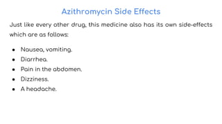 Azithromycin Side Effects
Just like every other drug, this medicine also has its own side-effects
which are as follows:
● Nausea, vomiting.
● Diarrhea.
● Pain in the abdomen.
● Dizziness.
● A headache.
 