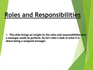 Roles and Responsibilities
 This slide brings an insight to the roles and responsibilities that
a manager needs to perform. So let’s take a look at what it is
about being a assigned manager.
 