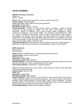 Ashraful Aziz 2 of 9
PROJECT EXPERIENCE:
AECOM Technology Corporation
Atlanta, GA
07/2015 - Present
Project: Rapid Transit General Engineering Consulting Services 2013-2018
Project Location: Atlanta, Georgia
Client: Metropolitan Atlanta Rapid Transit Authority (MARTA)
Project Role: CADD Drafter
Start Date, End Date: 07/2015 - Present
Project Description: AECOM, as a joint venture partner, is providing a variety of general
engineering consulting services for MARTA. The joint venture team provides the general
engineering services for MARTA's entire system including project management, design,
construction management, and seconded staffing. The engineering projects/disciplines include
civil, structural, architectural, MEP, power, signals, controls, communications, tunnel ventilation,
fire protection, and corrosion control. The heavy rail system consists of a 51.6-mile network of
double-tracked, fixed guideway with 38 passenger stations and 338 rail cars. MARTA's bus service
consists of a paratransit service with a fleet of 110 buses and regular bus service with a fleet of 556
buses over 124 routes covering 1,500 route miles.
Project Responsibilities: Responsibilities include supervision and design of CADD drawings
specifically in multiple systems coordination and representation having to do with MARTA.
HNTB Corporation
New York, NY
04/2012-06/2015
Project: 46345 NJ TRANSIT/Amtrak, Portal Bridge Capacity Enhancement
Project Location: Secaucus, New Jersey
Client: NJ Transit
Project Role: CADD Drafter
Start Date, End Date: 06/2012-02/2013
Project Description: This project will eliminate the bottleneck by replacing the bridge with two new
high-level structures over the river that will support five new tracks.
Project Responsibilities: Responsible for preparing drawings.
Project: 50130 MTA-Bridges and Tunnels (TBTA), Design Services for Project VN-86, New Ramp
at the Verrazano-Narrows Bridge
Project Location: New York, NY
Client: MTA
Project Role: CADD Drafter
Start Date, End Date:05/2012-09/2013
Project Description: CADD technician on the addition of a new Bus/HOV lane on the structure.
To add an additional elevated lane to the Brooklyn approach, a new ramp is required. Work includes
foundation design, highway geometry, structure design, lighting, and fire standpipes. To achieve
desirable grades for the new ramps, two of the existing entrance ramps are to be reconstructed.
Approach spans will be modified to accommodate a seventh lane.
Project Responsibilities: Responsible for preparing drawings.
 