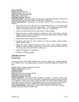 Ashraful Aziz 3 of 9
STV Incorporated
Project: East Side Access
Project Location: New York, NY
Client: MTA Long Island Rail Road
Project Role: CADD Drafter
Start Date, End Date: 2009-2012
Project Description: The project involved connecting the Long Island Rail Road’s main and Port
Washington Lines with the Grand Central Terminal (GCT) in Manhattan.
Project Responsibilities: Responsible for preparing drawings with the following Electrical
Systems:
 26.4 KV (60 Hz),13.2 KV (60 Hz),12 KV traction feeders (25 Hz), 2.4 KV Signal power
feeders (60 Hz and 91 2/3 Hz), 480 V power feeders, 120 V AC power feeders and control
cables for sectionalizing switches in ‘Harold’, ‘Point’ and ‘F’ Interlockings.
 Correct and add existing ducts and cable routes in survey drawings.
 Design new route for cables overhead & underground, ducts, cable troughs, manholes,
designed catenary structure’s fixing details to reroute the existing above mentioned cables
affected by the new ESA installations.
 Design Electrical Riser diagrams and control diagrams.
 Coordinate works with civil, track, catenary etc. works and related packages CQ031,
CQ032, CH053, CH054
 Design new power cables and routing for 60 Hz, 91.6 Hz power supplies of different
voltages for new CILs (LIRR), CIHs (Amtrak) , RTU houses, Rail road control towers 'Q' &
'R" existing trailers and other facilities in Harold area.
 Design yard lighting for ‘F’ Interlocking.
 Participate in QA/QC procedure.
PARSONS Corporation
New York, NY
10/2007-8/2009
I was responsible for set up CADD standards, back check junior drafters work, preparing drawings
for rail, bridge, tunnel, and roadway projects for various transportation agencies in the New York
area.
Project: Indefinite Quantity Engineering Services
Project Location: New York, NY
Contract #: 645600
Project #: 645600
Client: MTA New York City Transit (NYCT)
Project Role: Lead CADD Drafter
Start Date, End Date: 2008-2009
Project Description: The project involves providing the design of a wireless closed circuit
television (CCTV) system for 19 NYCT train yards. The systems are intended to enhance security
and surveillance in these yards at various gates and portals. The system involves wireless CCTV
image data at 60 and 5 GHz, use of solar panels for power at some locations, CCTV analytics,
and remote connections to NYCT’s SONET/ATM network and data storage requirements.
Project Responsibilities: Responsible for set up CADD standards for the project, preparing
drawings and back check junior drafters work.
 