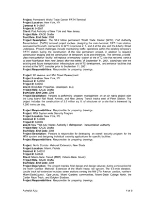 Ashraful Aziz 4 of 9
Project: Permanent World Trade Center PATH Terminal
Project Location: New York, NY
Contract #: 645887
Project #: 645887
Client: Port Authority of New York and New Jersey
Project Role: CADD Drafter
Start Date, End Date: 2008
Project Description: The $2.2 billion permanent World Trade Center (WTC), Port Authority
Trans-Hudson (PATH) terminal project involves designing the main terminal, PATH train station,
east-west/north-south connectors to WTC structures 2, 3, and 4 at the site, and the Liberty Street
underpass. Project challenges include maintaining traffic operations within the existing temporary
PATH station during the construction of the new permanent project, in addition to required
construction staging and the construction of temporary exits and entrances. The terminal, a world -
class transportation facility, will replace a temporary station at the WTC site that restored service
to lower Manhattan from New Jersey after the events of September 11, 2001, coordinate with the
existing and future transportation infrastructure and WTC development, and enhance facilities that
existed at the WTC complex prior to September 11, 2001.
Project Responsibilities: Responsible for preparing drawings.
Project: 9th Avenue and 31st Street Development
Project Location: New York, NY
Contract #: 646950
Project #: 646950
Client: Brookfield Properties Developers LLC
Project Role: CADD Drafter
Start Date, End Date: 2008
Project Description: Parsons is performing program management on an air rights project over
the Long Island Rail Road, Amtrak, and New Jersey Transit tracks west of Penn Station. The
project includes the construction of 3.5 million sq. ft. of structures on a site that is traversed by
1,200 trains per day.
Project Responsibilities: Responsible for preparing drawings.
Project: MTA System wide Security Program
Project Location: New York, NY
Contract #: 646089
Project #: 646089
Client: New York City Transit Authority / Metropolitan Transportation Authority
Project Role: CADD Drafter
Start Date, End Date: 2008
Project Description: Parsons is responsible for developing an overall security program for the
MTA system and designing individual security applications for specific facilities.
Project Responsibilities: Responsible for preparing drawings.
Project: North Corridor Metrorail Extension, New Starts
Project Location: Miami, Florida
Contract #: 646331
Project #: 646833
Client: Miami-Dade Transit (MDT) / Miami-Dade County
Project Role: CADD Drafter
Start Date, End Date: 2008
Project Description: The project involves final design and design services during construction for
the North Corridor Metrorail Extension of the Miami heavy rail system. The 9.5-mile elevated,
double track rail extension includes seven stations serving the NW 27th Avenue corridor, northern
Miami-DadeCounty, Opa-Locka, Miami Gardens communities, Miami-Dade College North, the
Calder Race Track, and Dolphin Stadium.
Project Responsibilities: Responsible for preparing drawings.
 