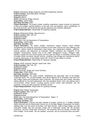 Ashraful Aziz 5 of 9
Project: International Bridge Inspection and Other Engineering Services
Project Location: Sault Saint Marie, Michigan
Contract #: 646732
Project #: 646732
Client: International Bridge Authority
Project Role: CADD Drafter
Start Date, End Date: 2008
Project Description: The project involves providing engineering support services for placement
of fixed and movable painting platforms on the main arch and approach spans, rehabilitation of
the south abutment, and all annual and special inspections and condition evaluations.
Project Responsibilities: Responsible for preparing drawings.
Project: Williamsburg Bridge, Reconstruction
Project Location: New York, NY
Contract #: 645587
Project #: 645587
Client: New York City Department of Transportation
Project Role: CADD Drafter
Start Date, End Date: 2008
Project Description: The project involved construction support services, which entailed
strengthening and reinforcing structural members of main tower columns and main stiffening truss
members; seismic retrofit of intermediate tower bases; new maintenance travelers, platforms,
hoisting systems, and adjustment of suspender lengths; installation and integration of the
Intelligent Transportation System (ITS) at the Traffic Management Center; intelligent traffic
operation signals and lane control signals; and the study and design of contraflow scheme using
a movable barrier and barrier transfer machine, including a new storage and maintenance facility.
A bearing replacement at intermediate towers (PP 10 and 15) was added to contract.
Project Responsibilities: Responsible for preparing drawings.
Project: VN-80 Verrazano Narrows Upper-Level Deck
Project Location: New York, NY
Contract #: 645926
Project #: 645926
Client: Triborough Bridge and Tunnel Authority
Project Role: CADD Drafter
Start Date, End Date: 2007-2008
Project Description: The project involves rehabilitating the upper-level deck of the bridge’s
suspended spans. The concrete roadway deck will be replaced by an orthotropic steel deck with
new subfloor beams and longitudinal shear connectors. The project work also involves relocating
utilities affected by the deck replacement with new standpipe branch lines; new lighting; and a
communication control system, including security access control, data backbone, and the
supervisor control and data acquisition (SCADA) system.
Project Responsibilities: Responsible for preparing drawings.
Project: Major Deegan Expressway
Project Location: New York, NY
Contract #: 640449
Project #: 640449
Client: New York State Department of Transportation, Region 11
Project Role: CADD Drafter
Start Date, End Date: 2007
Project Description: Parsons has been selected to provide services for 11 bridges between
Albany Crescent and the Westchester County Line on the Major Deegan Expressway, the heavily
trafficked New York City stretch of the New York State Thruway. Eight of these bridges are steel
multi-girder bridges (two are one-span simple, one is three-span simple, four are two-span
continuous, and one is three-span continuous). The remaining three are one-bay concrete rigid
frame bridges. Of the eleven, five are overpass structures, two are access/exit ramp structures,
 