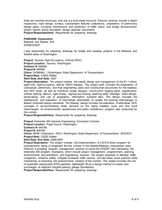 Ashraful Aziz 6 of 9
three are mainline structures, and one is a local street structure. Parsons' services include in-depth
inspections; load ratings; surveys; substandard features evaluations; preparation of preliminary
design plans, including maintenance and protection of traffic plans; and bridge reconstruction
project reports and/or equivalent design approval documents.
Project Responsibilities: Responsible for preparing drawings.
PARSONS Corporation
Bellevue and Seattle, WA
9/2006-9/2007
I was responsible for preparing drawings for bridge and roadway projects in the Bellevue and
Seattle areas of Washington.
Project: Tacoma High-Occupancy Vehicle (HOV)
Project Location: Tacoma, Washington
Contract #: 646592
Project #: 646592
Client: CH2MHILL / Washington State Department of Transportation
Project Role: CADD Drafter
Start Date, End Date: 2007
Project Description: The project involves the overall design and management of the $1.1 billion,
eight-mile, high-occupancy vehicle (HOV) freeway. The project work includes the preparation of
conceptual, preliminary, and final engineering plans and construction documents for the roadway
and HOV lanes, as well as numerous bridge designs, construction staging plans, signalization,
utilities, lighting, detours, right-of-way, signing and striping, retaining walls, drainage, urban design,
landscaping, and use of geographic information systems data. The design includes the
development and evaluation of interchange alternatives to update the existing interchanges to
federal interstate design standards. The freeway design includes the evaluation of alternative HOV
concepts in accommodating travel demand on the highly traveled route and four local
interchanges. An environmental assessment and public involvement program was conducted for
the corridor.
Project Responsibilities: Responsible for preparing drawings.
Project: Interstate 405 General Engineering Consultant Contract
Project Location: Puget Sound, Washington
Contract #: 645180
Project #: 645180
Client: HNTB Corporation (WA) / Washington State Department of Transportation (WSDOT)
Project Role: CADD Drafter
Start Date, End Date: 2006-2007
Project Description: The project involves the implementation of a $10.9 billion program for
improvements along a congested 30-mile corridor in the Seattle-Bellevue metropolitan area.
Parsons is providing program management services to assist the WSDOT with overseeing the
Interstate 405 program of projects, which include project management, programmatic planning,
environmental documentation, and engineering services. The project proposes to alleviate traffic
congestion, enhance safety, mitigate increased traffic volume, and decrease noise pollution while
maintaining or improving the environmental integrity of the corridor. The project includes the use
of expanded polystyrene (EPS) geofoam lightweight fill as a design method to create zero
surcharges on adjacent hospital parking garage foundations.
Project Responsibilities: Responsible for preparing drawings.
 