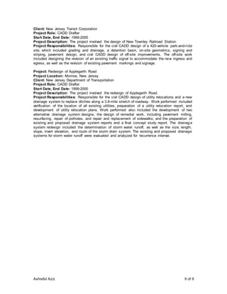Ashraful Aziz 9 of 9
Client: New Jersey Transit Corporation
Project Role: CADD Drafter
Start Date, End Date: 1999-2000
Project Description: The project involved the design of New Townley Railroad Station.
Project Responsibilities: Responsible for the civil CADD design of a 420-vehicle park-and-ride
site, which included grading and drainage, a detention basin, on-site geometrics, signing and
striping, pavement design, and civil CADD design of off-site improvements. The off-site work
included designing the revision of an existing traffic signal to accommodate the new ingress and
egress, as well as the revision of existing pavement markings and signage.
Project: Redesign of Applegarth Road
Project Location: Monroe, New Jersey
Client: New Jersey Department of Transportation
Project Role: CADD Drafter
Start Date, End Date: 1999-2000
Project Description: The project involved the redesign of Applegarth Road.
Project Responsibilities: Responsible for the civil CADD design of utility relocations and a new
drainage system to replace ditches along a 3.8-mile stretch of roadway. Work performed included
verification of the location of all existing utilities, preparation of a utility relocation report, and
development of utility relocation plans. Work performed also included the development of two
alternative drainage system designs; the design of remedial work, including pavement milling,
resurfacing, repair of potholes, and repair and replacement of sidewalks; and the preparation of
existing and proposed drainage system reports and a final concept study report. The drainag e
system redesign included the determination of storm water runoff, as well as the size, length,
slope, invert elevation, and route of the storm drain system. The existing and proposed drainage
systems for storm water runoff were evaluated and analyzed for recurrence interval.
 