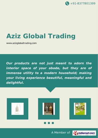 +91-8377801399

Aziz Global Trading
www.azizglobaltrading.com

Our products are not just meant to adorn the
interior space of your abode, but they are of
immense utility to a modern household; making
your living experience beautiful, meaningful and
delightful.

A Member of

 