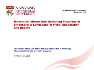 Library Association of Singapore
                                                                             Conference 2008




Innovative Library Web Marketing Practices in
Singapore: A Landscape of Hype, Expectation
and Reality




Nurhazman Abdul Aziz, Akbar Hakim, Catherine Tan & Alan Choy
Nanyang Technological University, Singapore

Friday, 9 May, 2008



                Library Association of Singapore Conference 2008