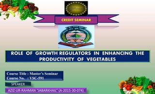 CREDIT SEMINAR
ROLE OF GROWTH REGULATORS IN ENHANCING THE
PRODUCTIVITY OF VEGETABLES
Course Title : Master’s Seminar
Course No. : VSC-591
SPEAKER
AZIZ-UR-RAHMAN “JABARKHAIL” (A-2015-30-074)
 