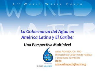 La Gobernanza del Agua en
América Latina y El Caribe:
 Una Perspectiva Multinivel
                  Aziza AKHMOUCH, PhD
                  Dirección de Gobernanza Pública
                  y Desarrollo Territorial
                  OCDE
                  aziza.akhmouch@oecd.org
 