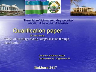 Bukhara 2017
The ministry of high and secondary specialized
education of the republic of Uzbekistan
Qualification paper
On the theme:
“Ways of teaching reading comprehension through
short stories”
Done by: Kadirova Aziza
Supervised by: Ergasheva R.
 