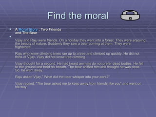 Find the moral
 A Moral Story : Two Friends
and The Bear

Vijay and Raju were friends. On a holiday they went into a forest. They were enjoying
the beauty of nature. Suddenly they saw a bear coming at them. They were
frightened.
Raju who knew climbing trees ran up to a tree and climbed up quickly. He did not
think of Vijay. Vijay did not know tree climbing.
Vijay thought for a second. He had heard animals do not prefer dead bodies. He fell
to the ground and held his breath. The bear sniffed him and thought he was dead.
So, he went away.
Raju asked Vijay," What did the bear whisper into your ears?"
Vijay replied, "The bear asked me to keep away from friends like you" and went on
his way.
 