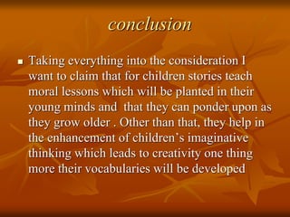 conclusion
 Taking everything into the consideration I
want to claim that for children stories teach
moral lessons which will be planted in their
young minds and that they can ponder upon as
they grow older . Other than that, they help in
the enhancement of children’s imaginative
thinking which leads to creativity one thing
more their vocabularies will be developed
 