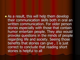  As a result, this will help them develop
their communication skills both in oral an
written communication. For older person
stories especially with those that contain
humor entertain people. They also would
provoke questions in the minds of people
regarding life and society. Seeing those
benefits that stories can give , I is just
correct to conclude that reading short
stories is helpful to all
 