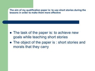 The aim of my qualification paper is: to use short stories during the
lessons in order to make them more effective
 The task of the paper is: to achieve new
goals while teaching short stories
 The object of the paper is : short stories and
morals that they carry
 