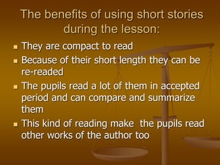 The benefits of using short stories
during the lesson:
 They are compact to read
 Because of their short length they can be
re-readed
 The pupils read a lot of them in accepted
period and can compare and summarize
them
 This kind of reading make the pupils read
other works of the author too
 