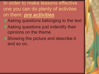 In order to make lessons effective
one you can do plenty of activties
on them: pre activities
Asking questions belonging to the text
Asking questions just indentify their
opinions on the theme
Showing the picture and describe it
and so on.
 