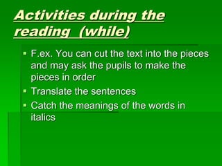 Activities during the
reading (while)
 F.ex. You can cut the text into the pieces
and may ask the pupils to make the
pieces in order
 Translate the sentences
 Catch the meanings of the words in
italics
 