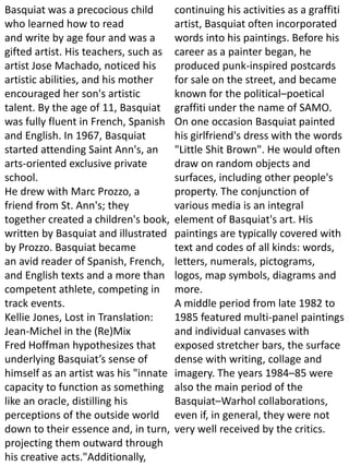 Basquiat was a precocious child
who learned how to read
and write by age four and was a
gifted artist. His teachers, such as
artist Jose Machado, noticed his
artistic abilities, and his mother
encouraged her son's artistic
talent. By the age of 11, Basquiat
was fully fluent in French, Spanish
and English. In 1967, Basquiat
started attending Saint Ann's, an
arts-oriented exclusive private
school.
He drew with Marc Prozzo, a
friend from St. Ann's; they
together created a children's book,
written by Basquiat and illustrated
by Prozzo. Basquiat became
an avid reader of Spanish, French,
and English texts and a more than
competent athlete, competing in
track events.
Kellie Jones, Lost in Translation:
Jean-Michel in the (Re)Mix
Fred Hoffman hypothesizes that
underlying Basquiat’s sense of
himself as an artist was his "innate
capacity to function as something
like an oracle, distilling his
perceptions of the outside world
down to their essence and, in turn,
projecting them outward through
his creative acts."Additionally,
continuing his activities as a graffiti
artist, Basquiat often incorporated
words into his paintings. Before his
career as a painter began, he
produced punk-inspired postcards
for sale on the street, and became
known for the political–poetical
graffiti under the name of SAMO.
On one occasion Basquiat painted
his girlfriend's dress with the words
"Little Shit Brown". He would often
draw on random objects and
surfaces, including other people's
property. The conjunction of
various media is an integral
element of Basquiat's art. His
paintings are typically covered with
text and codes of all kinds: words,
letters, numerals, pictograms,
logos, map symbols, diagrams and
more.
A middle period from late 1982 to
1985 featured multi-panel paintings
and individual canvases with
exposed stretcher bars, the surface
dense with writing, collage and
imagery. The years 1984–85 were
also the main period of the
Basquiat–Warhol collaborations,
even if, in general, they were not
very well received by the critics.
 