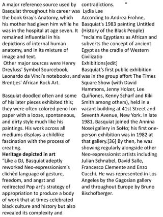 A major reference source used by
Basquiat throughout his career was
the book Gray's Anatomy, which
his mother had given him while he
was in the hospital at age seven. It
remained influential in his
depictions of internal human
anatomy, and in its mixture of
image and text.
Other major sources were Henry
Dreyfuss' Symbol Sourcebook,
Leonardo da Vinci's notebooks, and
Brentjes' African Rock Art.
Basquiat doodled often and some
of his later pieces exhibited this;
they were often colored pencil on
paper with a loose, spontaneous,
and dirty style much like his
paintings. His work across all
mediums displays a childlike
fascination with the process of
creating.
Heritage depicted in art
“Like a DJ, Basquiat adeptly
reworked Neo-expressionism's
clichéd language of gesture,
freedom, and angst and
redirected Pop art's strategy of
appropriation to produce a body
of work that at times celebrated
black culture and history but also
revealed its complexity and
contradictions. ”
Lydia Lee
According to Andrea Frohne,
Basquiat's 1983 painting Untitled
(History of the Black People)
"reclaims Egyptians as African and
subverts the concept of ancient
Egypt as the cradle of Western
Civilizatio
Exhibitions[edit]
Basquiat’s first public exhibition
was in the group effort The Times
Square Show (with David
Hammons, Jenny Holzer, Lee
Quiñones, Kenny Scharf and Kiki
Smith among others), held in a
vacant building at 41st Street and
Seventh Avenue, New York. In late
1981, Basquiat joined the Annina
Nosei gallery in SoHo; his first one-
person exhibition was in 1982 at
that gallery.[36] By then, he was
showing regularly alongside other
Neo-expressionist artists including
Julian Schnabel, David Salle,
Francesco Clemente and Enzo
Cucchi. He was represented in Los
Angeles by the Gagosian gallery
and throughout Europe by Bruno
Bischofberger.
 
