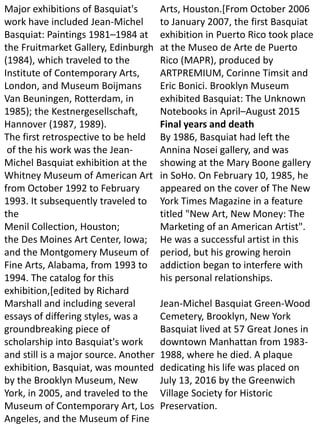 Major exhibitions of Basquiat's
work have included Jean-Michel
Basquiat: Paintings 1981–1984 at
the Fruitmarket Gallery, Edinburgh
(1984), which traveled to the
Institute of Contemporary Arts,
London, and Museum Boijmans
Van Beuningen, Rotterdam, in
1985); the Kestnergesellschaft,
Hannover (1987, 1989).
The first retrospective to be held
of the his work was the Jean-
Michel Basquiat exhibition at the
Whitney Museum of American Art
from October 1992 to February
1993. It subsequently traveled to
the
Menil Collection, Houston;
the Des Moines Art Center, Iowa;
and the Montgomery Museum of
Fine Arts, Alabama, from 1993 to
1994. The catalog for this
exhibition,[edited by Richard
Marshall and including several
essays of differing styles, was a
groundbreaking piece of
scholarship into Basquiat's work
and still is a major source. Another
exhibition, Basquiat, was mounted
by the Brooklyn Museum, New
York, in 2005, and traveled to the
Museum of Contemporary Art, Los
Angeles, and the Museum of Fine
Arts, Houston.[From October 2006
to January 2007, the first Basquiat
exhibition in Puerto Rico took place
at the Museo de Arte de Puerto
Rico (MAPR), produced by
ARTPREMIUM, Corinne Timsit and
Eric Bonici. Brooklyn Museum
exhibited Basquiat: The Unknown
Notebooks in April–August 2015
Final years and death
By 1986, Basquiat had left the
Annina Nosei gallery, and was
showing at the Mary Boone gallery
in SoHo. On February 10, 1985, he
appeared on the cover of The New
York Times Magazine in a feature
titled "New Art, New Money: The
Marketing of an American Artist".
He was a successful artist in this
period, but his growing heroin
addiction began to interfere with
his personal relationships.
Jean-Michel Basquiat Green-Wood
Cemetery, Brooklyn, New York
Basquiat lived at 57 Great Jones in
downtown Manhattan from 1983-
1988, where he died. A plaque
dedicating his life was placed on
July 13, 2016 by the Greenwich
Village Society for Historic
Preservation.
 