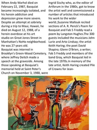 When Andy Warhol died on
February 22, 1987, Basquiat
became increasingly isolated, and
his heroin addiction and
depression grew more severe.
Despite an attempt at sobriety
during a trip to Maui, Hawaii, he
died on August 12, 1988, of a
heroin overdose at his art
studio on Great Jones Street in
Manhattan's NoHo neighborhood.
He was 27 years old.
Basquiat was interred in
Brooklyn's Green-Wood Cemetery,
where Jeffrey Deitch made a
speech at the graveside. Among
those speaking at Basquiat’s
memorial held at Saint Peter's
Church on November 3, 1988, were
Ingrid Sischy who, as the editor of
Artforum in the 1980s, got to know
the artist well and commissioned a
number of articles that introduced
his work to the wider
world.;Suzanne Mallouk recited
sections of A. R. Penck's Poem for
Basquiat and Fab 5 Freddy read a
poem by Langston Hughes.The 300
guests included the musicians John
Lurie and Arto Lindsay; the artist
Keith Haring; the poet David
Shapiro; Glenn O'Brien, a writer;
Fab 5 Freddy and members of the
band Gray, which Basquiat led in
the late 1970s.In memory of the
late artist, Keith Haring created Pile
of Crowns for Jean-
 