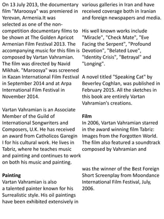 On 13 July 2013, the documentary
film "Maroosya" was premiered in
Yerevan, Armenia.It was
selected as one of the non-
competition documentary films to
be shown at The Golden Apricot
Armenian Film Festival 2013. The
accompanying music for this film is
composed by Vartan Vahramian.
The film was directed by Navid
Mikhak. "Maroosya" was screened
in Kazan International Film Festival
in September 2014 and at Arpa
International Film Festival in
November 2014.
Vartan Vahramian is an Associate
Member of the Guild of
International Songwriters and
Composers, U.K. He has received
an award from Catholicos Garegin
I for his cultural work. He lives in
Tabriz, where he teaches music
and painting and continues to work
on both his music and painting.
Painting
Vartan Vahramian is also
a talented painter known for his
Surrealistic style. His oil paintings
have been exhibited extensively in
various galleries in Iran and have
received coverage both in Iranian
and foreign newspapers and media.
His well known works include
"Miracle", "Check Mate", "Eve
Facing the Serpent", "Profound
Devotion", "Belated Love",
"Identity Crisis", "Betrayal" and
"Longing".
A novel titled "Speaking Cat" by
Beverley Coghlan, was published in
February 2015. All the sketches in
this book are entirely Vartan
Vahramian's creations.
Film
In 2006, Vartan Vahramian starred
in the award winning film Tabriz:
Images from the Forgotten World.
The film also featured a soundtrack
composed by Vahramian and
was the winner of the Best Foreign
Short Screenplay from Moondance
International Film Festival, July,
2006.
 