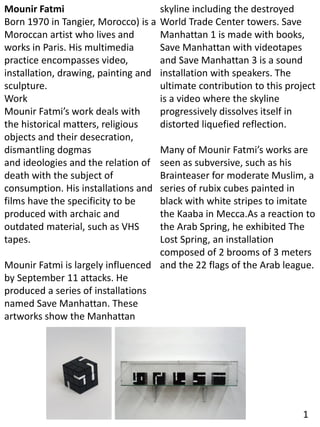 Mounir Fatmi
Born 1970 in Tangier, Morocco) is a
Moroccan artist who lives and
works in Paris. His multimedia
practice encompasses video,
installation, drawing, painting and
sculpture.
Work
Mounir Fatmi’s work deals with
the historical matters, religious
objects and their desecration,
dismantling dogmas
and ideologies and the relation of
death with the subject of
consumption. His installations and
films have the specificity to be
produced with archaic and
outdated material, such as VHS
tapes.
Mounir Fatmi is largely influenced
by September 11 attacks. He
produced a series of installations
named Save Manhattan. These
artworks show the Manhattan
skyline including the destroyed
World Trade Center towers. Save
Manhattan 1 is made with books,
Save Manhattan with videotapes
and Save Manhattan 3 is a sound
installation with speakers. The
ultimate contribution to this project
is a video where the skyline
progressively dissolves itself in
distorted liquefied reflection.
Many of Mounir Fatmi’s works are
seen as subversive, such as his
Brainteaser for moderate Muslim, a
series of rubix cubes painted in
black with white stripes to imitate
the Kaaba in Mecca.As a reaction to
the Arab Spring, he exhibited The
Lost Spring, an installation
composed of 2 brooms of 3 meters
and the 22 flags of the Arab league.
1
 