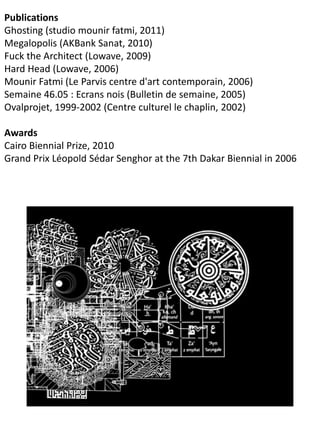 Publications
Ghosting (studio mounir fatmi, 2011)
Megalopolis (AKBank Sanat, 2010)
Fuck the Architect (Lowave, 2009)
Hard Head (Lowave, 2006)
Mounir Fatmi (Le Parvis centre d'art contemporain, 2006)
Semaine 46.05 : Ecrans nois (Bulletin de semaine, 2005)
Ovalprojet, 1999-2002 (Centre culturel le chaplin, 2002)
Awards
Cairo Biennial Prize, 2010
Grand Prix Léopold Sédar Senghor at the 7th Dakar Biennial in 2006
 