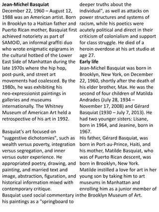 Jean-Michel Basquiat
December 22, 1960 – August 12,
1988 was an American artist. Born
in Brooklyn to a Haitian father and
Puerto Rican mother, Basquiat first
achieved notoriety as part of
SAMO©, an informal graffiti duo
who wrote enigmatic epigrams in
the cultural hotbed of the Lower
East Side of Manhattan during the
late 1970s where the hip hop,
post-punk, and street art
movements had coalesced. By the
1980s, he was exhibiting his
neo-expressionist paintings in
galleries and museums
internationally. The Whitney
Museum of American Art held a
retrospective of his art in 1992.
Basquiat's art focused on
"suggestive dichotomies", such as
wealth versus poverty, integration
versus segregation, and inner
versus outer experience. He
appropriated poetry, drawing, and
painting, and married text and
image, abstraction, figuration, and
historical information mixed with
contemporary critique.
Basquiat used social commentary in
his paintings as a "springboard to
deeper truths about the
individual", as well as attacks on
power structures and systems of
racism, while his poetics were
acutely political and direct in their
criticism of colonialism and support
for class struggle. He died of a
heroin overdose at his art studio at
age 27.
Early life
Jean-Michel Basquiat was born in
Brooklyn, New York, on December
22, 1960, shortly after the death of
his elder brother, Max. He was the
second of four children of Matilda
Andrades (July 28, 1934 –
November 17, 2008) and Gérard
Basquiat (1930 – July 7, 2013). He
had two younger sisters: Lisane,
born in 1964, and Jeanine, born in
1967.
His father, Gérard Basquiat, was
born in Port-au-Prince, Haiti, and
his mother, Matilde Basquiat, who
was of Puerto Rican descent, was
born in Brooklyn, New York.
Matilde instilled a love for art in her
young son by taking him to art
museums in Manhattan and
enrolling him as a junior member of
the Brooklyn Museum of Art.
 