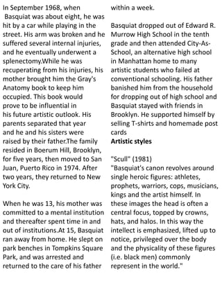 In September 1968, when
Basquiat was about eight, he was
hit by a car while playing in the
street. His arm was broken and he
suffered several internal injuries,
and he eventually underwent a
splenectomy.While he was
recuperating from his injuries, his
mother brought him the Gray's
Anatomy book to keep him
occupied. This book would
prove to be influential in
his future artistic outlook. His
parents separated that year
and he and his sisters were
raised by their father.The family
resided in Boerum Hill, Brooklyn,
for five years, then moved to San
Juan, Puerto Rico in 1974. After
two years, they returned to New
York City.
When he was 13, his mother was
committed to a mental institution
and thereafter spent time in and
out of institutions.At 15, Basquiat
ran away from home. He slept on
park benches in Tompkins Square
Park, and was arrested and
returned to the care of his father
within a week.
Basquiat dropped out of Edward R.
Murrow High School in the tenth
grade and then attended City-As-
School, an alternative high school
in Manhattan home to many
artistic students who failed at
conventional schooling. His father
banished him from the household
for dropping out of high school and
Basquiat stayed with friends in
Brooklyn. He supported himself by
selling T-shirts and homemade post
cards
Artistic styles
"Scull" (1981)
"Basquiat's canon revolves around
single heroic figures: athletes,
prophets, warriors, cops, musicians,
kings and the artist himself. In
these images the head is often a
central focus, topped by crowns,
hats, and halos. In this way the
intellect is emphasized, lifted up to
notice, privileged over the body
and the physicality of these figures
(i.e. black men) commonly
represent in the world."
 