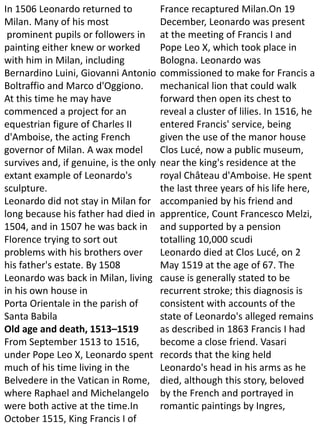 In 1506 Leonardo returned to
Milan. Many of his most
prominent pupils or followers in
painting either knew or worked
with him in Milan, including
Bernardino Luini, Giovanni Antonio
Boltraffio and Marco d'Oggiono.
At this time he may have
commenced a project for an
equestrian figure of Charles II
d'Amboise, the acting French
governor of Milan. A wax model
survives and, if genuine, is the only
extant example of Leonardo's
sculpture.
Leonardo did not stay in Milan for
long because his father had died in
1504, and in 1507 he was back in
Florence trying to sort out
problems with his brothers over
his father's estate. By 1508
Leonardo was back in Milan, living
in his own house in
Porta Orientale in the parish of
Santa Babila
Old age and death, 1513–1519
From September 1513 to 1516,
under Pope Leo X, Leonardo spent
much of his time living in the
Belvedere in the Vatican in Rome,
where Raphael and Michelangelo
were both active at the time.In
October 1515, King Francis I of
France recaptured Milan.On 19
December, Leonardo was present
at the meeting of Francis I and
Pope Leo X, which took place in
Bologna. Leonardo was
commissioned to make for Francis a
mechanical lion that could walk
forward then open its chest to
reveal a cluster of lilies. In 1516, he
entered Francis' service, being
given the use of the manor house
Clos Lucé, now a public museum,
near the king's residence at the
royal Château d'Amboise. He spent
the last three years of his life here,
accompanied by his friend and
apprentice, Count Francesco Melzi,
and supported by a pension
totalling 10,000 scudi
Leonardo died at Clos Lucé, on 2
May 1519 at the age of 67. The
cause is generally stated to be
recurrent stroke; this diagnosis is
consistent with accounts of the
state of Leonardo's alleged remains
as described in 1863 Francis I had
become a close friend. Vasari
records that the king held
Leonardo's head in his arms as he
died, although this story, beloved
by the French and portrayed in
romantic paintings by Ingres,
 