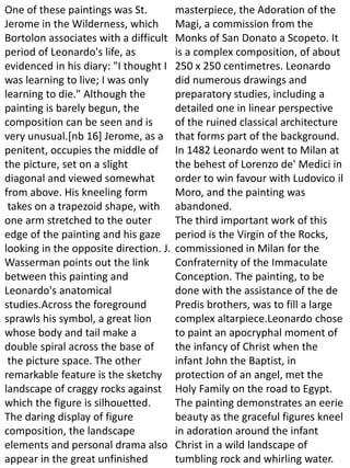 One of these paintings was St.
Jerome in the Wilderness, which
Bortolon associates with a difficult
period of Leonardo's life, as
evidenced in his diary: "I thought I
was learning to live; I was only
learning to die." Although the
painting is barely begun, the
composition can be seen and is
very unusual.[nb 16] Jerome, as a
penitent, occupies the middle of
the picture, set on a slight
diagonal and viewed somewhat
from above. His kneeling form
takes on a trapezoid shape, with
one arm stretched to the outer
edge of the painting and his gaze
looking in the opposite direction. J.
Wasserman points out the link
between this painting and
Leonardo's anatomical
studies.Across the foreground
sprawls his symbol, a great lion
whose body and tail make a
double spiral across the base of
the picture space. The other
remarkable feature is the sketchy
landscape of craggy rocks against
which the figure is silhouetted.
The daring display of figure
composition, the landscape
elements and personal drama also
appear in the great unfinished
masterpiece, the Adoration of the
Magi, a commission from the
Monks of San Donato a Scopeto. It
is a complex composition, of about
250 x 250 centimetres. Leonardo
did numerous drawings and
preparatory studies, including a
detailed one in linear perspective
of the ruined classical architecture
that forms part of the background.
In 1482 Leonardo went to Milan at
the behest of Lorenzo de' Medici in
order to win favour with Ludovico il
Moro, and the painting was
abandoned.
The third important work of this
period is the Virgin of the Rocks,
commissioned in Milan for the
Confraternity of the Immaculate
Conception. The painting, to be
done with the assistance of the de
Predis brothers, was to fill a large
complex altarpiece.Leonardo chose
to paint an apocryphal moment of
the infancy of Christ when the
infant John the Baptist, in
protection of an angel, met the
Holy Family on the road to Egypt.
The painting demonstrates an eerie
beauty as the graceful figures kneel
in adoration around the infant
Christ in a wild landscape of
tumbling rock and whirling water.
 