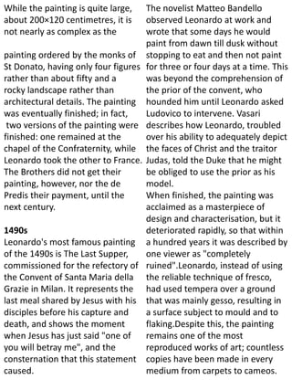 While the painting is quite large,
about 200×120 centimetres, it is
not nearly as complex as the
painting ordered by the monks of
St Donato, having only four figures
rather than about fifty and a
rocky landscape rather than
architectural details. The painting
was eventually finished; in fact,
two versions of the painting were
finished: one remained at the
chapel of the Confraternity, while
Leonardo took the other to France.
The Brothers did not get their
painting, however, nor the de
Predis their payment, until the
next century.
1490s
Leonardo's most famous painting
of the 1490s is The Last Supper,
commissioned for the refectory of
the Convent of Santa Maria della
Grazie in Milan. It represents the
last meal shared by Jesus with his
disciples before his capture and
death, and shows the moment
when Jesus has just said "one of
you will betray me", and the
consternation that this statement
caused.
The novelist Matteo Bandello
observed Leonardo at work and
wrote that some days he would
paint from dawn till dusk without
stopping to eat and then not paint
for three or four days at a time. This
was beyond the comprehension of
the prior of the convent, who
hounded him until Leonardo asked
Ludovico to intervene. Vasari
describes how Leonardo, troubled
over his ability to adequately depict
the faces of Christ and the traitor
Judas, told the Duke that he might
be obliged to use the prior as his
model.
When finished, the painting was
acclaimed as a masterpiece of
design and characterisation, but it
deteriorated rapidly, so that within
a hundred years it was described by
one viewer as "completely
ruined".Leonardo, instead of using
the reliable technique of fresco,
had used tempera over a ground
that was mainly gesso, resulting in
a surface subject to mould and to
flaking.Despite this, the painting
remains one of the most
reproduced works of art; countless
copies have been made in every
medium from carpets to cameos.
 