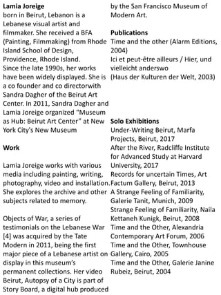 Lamia Joreige
born in Beirut, Lebanon is a
Lebanese visual artist and
filmmaker. She received a BFA
(Painting, Filmmaking) from Rhode
Island School of Design,
Providence, Rhode Island.
Since the late 1990s, her works
have been widely displayed. She is
a co founder and co directorwith
Sandra Dagher of the Beirut Art
Center. In 2011, Sandra Dagher and
Lamia Joreige organized “Museum
as Hub: Beirut Art Center” at New
York City's New Museum
Work
Lamia Joreige works with various
media including painting, writing,
photography, video and installation.
She explores the archive and other
subjects related to memory.
Objects of War, a series of
testimonials on the Lebanese War
[4] was acquired by the Tate
Modern in 2011, being the first
major piece of a Lebanese artist on
display in this museum’s
permanent collections. Her video
Beirut, Autopsy of a City is part of
Story Board, a digital hub produced
by the San Francisco Museum of
Modern Art.
Publications
Time and the other (Alarm Editions,
2004)
Ici et peut-être ailleurs / Hier, und
vielleicht anderswo
(Haus der Kulturen der Welt, 2003)
Solo Exhibitions
Under-Writing Beirut, Marfa
Projects, Beirut, 2017
After the River, Radcliffe Institute
for Advanced Study at Harvard
University, 2017
Records for uncertain Times, Art
Factum Gallery, Beirut, 2013
A Strange Feeling of Familiarity,
Galerie Tanit, Munich, 2009
Strange Feeling of Familiarity, Naila
Kettaneh Kunigk, Beirut, 2008
Time and the Other, Alexandria
Contemporary Art Forum, 2006
Time and the Other, Townhouse
Gallery, Cairo, 2005
Time and the Other, Galerie Janine
Rubeiz, Beirut, 2004
 