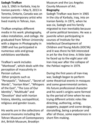 Sadegh Tirafkan
July 3, 1965 in Karbala, Iraq to
Iranian parents – May 9, 2013 in
Toronto, Ontario, Canada was an
Iranian contemporary artist who
lived mainly in Tehran, Iran.
Tirafkan employs different
media in his work: photography,
video installation, and collage. He
graduated from Tehran University
with a degree in Photography in
1989 and has participated in
numerous solo and group
exhibitions worldwide.
Tirafkan's work includes
"Manhood", which deals with the
perception of masculinity in
Persian culture.
Other projects such as
"Persepolis", "Ashoura", "Secret of
Words", "Iranian Man", "Whispers
of the East", "The Loss of Our
Identity", "Multitude" and
"Devotion" deal with Iranian
history, identity, sociopolitical,
religious and gender issues.
His works are in the collections of
several museums including the
Tehran Museum of Contemporary
Art, British Museum, Brooklyn
Museum and the Los Angeles
County Museum of Art.
Biography
Sadegh Tirafkan was born in 1965
in the city of Karbala, Iraq, into an
Iranian family. In 1971, when he
was six, Sadegh and his family
migrated to Iran inevitably because
of some political tensions. He was a
juvenile when participating in
courses of Institute for the
Intellectual Development of
Children and Young Adults (IIDCYA)
and it was there he felt interested
in art for the first time. A little later
he faced up to the eight year old
Iran-Iraq war after the collapse of
the Pahlavi regime in 1979.
During the first years of Iran-Iraq
war, Sadegh began to perform
some theatrical events in mosques
and some governmental centers.
His future professional character
and his work's origins were formed
by the period of time when he was
trying different artistic roles like
directing, authoring, acting,
puppetry, puppet and scene design,
storytelling, being a producer and
after all these, some experiences in
short film-making.
 
