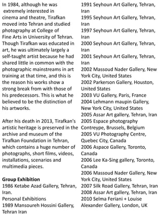 In 1984, although he was
extremely interested in
cinema and theatre, Tirafkan
moved into Tehran and studied
photography at College of
Fine Arts in University of Tehran.
Though Tirafkan was educated in
art, he was ultimately largely a
self-taught artist because he had
shared little in common with the
photographic mainstreams in art
training at that time, and this is
the reason his works show a
strong break from with those of
his predecessors. This is what he
believed to be the distinction of
his artworks.
After his death in 2013, Tirafkan's
artistic heritage is preserved in the
archive and museum of the
Tirafkan Foundation in Tehran,
which contains a huge number of
photographs, short films, videos,
installations, scenarios and
multimedia pieces.
Group Exhibition
1986 Ketabe Azad Gallery, Tehran,
Iran.
Personal Exhibitions
1989 Mansoureh Hossini Gallery,
Tehran Iran
1991 Seyhoun Art Gallery, Tehran,
Iran
1995 Seyhoun Art Gallery, Tehran,
Iran
1997 Seyhoun Art Gallery, Tehran,
Iran
2000 Seyhoun Art Gallery, Tehran,
Iran
2001 Seyhoun Art Gallery, Tehran,
Iran
2002 Massoud Nader Gallery, New
York City, United States
2002 Parkerson Gallery, Houston,
United States
2003 VU Gallery, Paris, France
2004 Lehmann maupin Gallery,
New York City, United States
2005 Assar Art gallery, Tehran, Iran
2005 Espace photography
Contreype, Brussels, Belgium
2005 VU Photography Centre,
Quebec City, Canada
2006 Aspace Gallery, Toronto,
Canada
2006 Lee Ka-Sing gallery, Toronto,
Canada
2006 Massoud Nader Gallery, New
York City, United States
2007 Silk Road Gallery, Tehran, Iran
2008 Assar Art gallery, Tehran, Iran
2010 Selma Feriani + Louise
Alexander Gallery, London, UK
 
