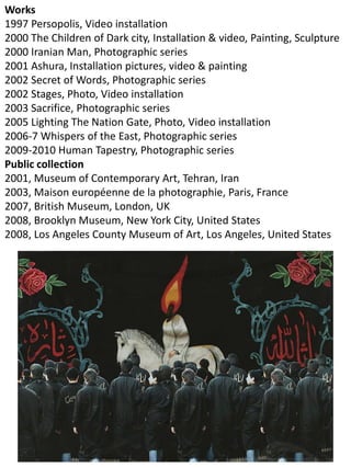 Works
1997 Persopolis, Video installation
2000 The Children of Dark city, Installation & video, Painting, Sculpture
2000 Iranian Man, Photographic series
2001 Ashura, Installation pictures, video & painting
2002 Secret of Words, Photographic series
2002 Stages, Photo, Video installation
2003 Sacrifice, Photographic series
2005 Lighting The Nation Gate, Photo, Video installation
2006-7 Whispers of the East, Photographic series
2009-2010 Human Tapestry, Photographic series
Public collection
2001, Museum of Contemporary Art, Tehran, Iran
2003, Maison européenne de la photographie, Paris, France
2007, British Museum, London, UK
2008, Brooklyn Museum, New York City, United States
2008, Los Angeles County Museum of Art, Los Angeles, United States
 