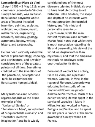 Leonardo di ser Piero da Vinci
15 April 1452 – 2 May 1519, more
commonly Leonardo da Vinci or
simply Leonardo, was an Italian
Renaissance polymath whose
areas of interest included
invention, painting, sculpting,
architecture, science, music,
mathematics, engineering,
literature, anatomy, geology,
astronomy, botany, writing,
history, and cartography.
He has been variously called the
father of palaeontology, ichnology,
and architecture, and is widely
considered one of the greatest
painters of all time. Sometimes
credited with the inventions of
the parachute, helicopter and
tank, he epitomised the
Renaissance humanist ideal.
Many historians and scholars
regard Leonardo as the prime
exemplar of the
"Universal Genius" or
"Renaissance Man", an individual
of "unquenchable curiosity" and
"feverishly inventive
imagination",and he is widely
considered one of the most
diversely talented individuals ever
to have lived. According to art
historian Helen Gardner, the scope
and depth of his interests were
without precedent in recorded
history, and "his mind and
personality seem to us
superhuman, while the man
himself mysterious and remote".
Marco Rosci notes that while there
is much speculation regarding his
life and personality, his view of the
world was logical rather than
mysterious, and that the empirical
methods he employed were
unorthodox for his time.
Born out of wedlock to a notary,
Piero da Vinci, and a peasant
woman, Caterina, in Vinci in the
region of Florence, Leonardo was
educated in the studio of the
renowned Florentine painter
Andrea del Verrocchio. Much of his
earlier working life was spent in the
service of Ludovico il Moro in
Milan. He later worked in Rome,
Bologna and Venice, and he spent
his last years in France at the home
awarded to him by Francis I of
France.
 