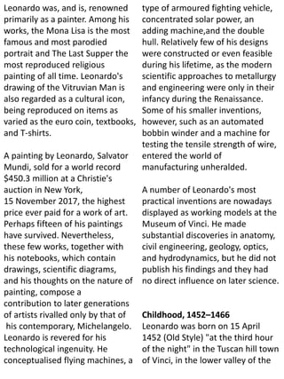 Leonardo was, and is, renowned
primarily as a painter. Among his
works, the Mona Lisa is the most
famous and most parodied
portrait and The Last Supper the
most reproduced religious
painting of all time. Leonardo's
drawing of the Vitruvian Man is
also regarded as a cultural icon,
being reproduced on items as
varied as the euro coin, textbooks,
and T-shirts.
A painting by Leonardo, Salvator
Mundi, sold for a world record
$450.3 million at a Christie's
auction in New York,
15 November 2017, the highest
price ever paid for a work of art.
Perhaps fifteen of his paintings
have survived. Nevertheless,
these few works, together with
his notebooks, which contain
drawings, scientific diagrams,
and his thoughts on the nature of
painting, compose a
contribution to later generations
of artists rivalled only by that of
his contemporary, Michelangelo.
Leonardo is revered for his
technological ingenuity. He
conceptualised flying machines, a
type of armoured fighting vehicle,
concentrated solar power, an
adding machine,and the double
hull. Relatively few of his designs
were constructed or even feasible
during his lifetime, as the modern
scientific approaches to metallurgy
and engineering were only in their
infancy during the Renaissance.
Some of his smaller inventions,
however, such as an automated
bobbin winder and a machine for
testing the tensile strength of wire,
entered the world of
manufacturing unheralded.
A number of Leonardo's most
practical inventions are nowadays
displayed as working models at the
Museum of Vinci. He made
substantial discoveries in anatomy,
civil engineering, geology, optics,
and hydrodynamics, but he did not
publish his findings and they had
no direct influence on later science.
Childhood, 1452–1466
Leonardo was born on 15 April
1452 (Old Style) "at the third hour
of the night" in the Tuscan hill town
of Vinci, in the lower valley of the
 