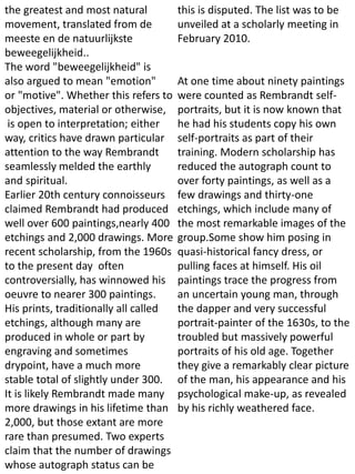 the greatest and most natural
movement, translated from de
meeste en de natuurlijkste
beweegelijkheid..
The word "beweegelijkheid" is
also argued to mean "emotion"
or "motive". Whether this refers to
objectives, material or otherwise,
is open to interpretation; either
way, critics have drawn particular
attention to the way Rembrandt
seamlessly melded the earthly
and spiritual.
Earlier 20th century connoisseurs
claimed Rembrandt had produced
well over 600 paintings,nearly 400
etchings and 2,000 drawings. More
recent scholarship, from the 1960s
to the present day often
controversially, has winnowed his
oeuvre to nearer 300 paintings.
His prints, traditionally all called
etchings, although many are
produced in whole or part by
engraving and sometimes
drypoint, have a much more
stable total of slightly under 300.
It is likely Rembrandt made many
more drawings in his lifetime than
2,000, but those extant are more
rare than presumed. Two experts
claim that the number of drawings
whose autograph status can be
this is disputed. The list was to be
unveiled at a scholarly meeting in
February 2010.
At one time about ninety paintings
were counted as Rembrandt self-
portraits, but it is now known that
he had his students copy his own
self-portraits as part of their
training. Modern scholarship has
reduced the autograph count to
over forty paintings, as well as a
few drawings and thirty-one
etchings, which include many of
the most remarkable images of the
group.Some show him posing in
quasi-historical fancy dress, or
pulling faces at himself. His oil
paintings trace the progress from
an uncertain young man, through
the dapper and very successful
portrait-painter of the 1630s, to the
troubled but massively powerful
portraits of his old age. Together
they give a remarkably clear picture
of the man, his appearance and his
psychological make-up, as revealed
by his richly weathered face.
 