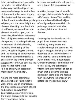 In his portraits and self-portraits,
he angles the sitter's face in
such a way that the ridge of the
nose nearly always forms the line
of demarcation between brightly
illuminated and shadowy areas.
A Rembrandt face is a face partially
eclipsed; and the nose, bright and
obvious, thrusting into the riddle
of halftones, serves to focus the
viewer's attention upon, and to
dramatize, the division between a
flood of light—an overwhelming
clarity—and a brooding duskiness.
In a number of biblical works,
including The Raising of the
Cross, Joseph Telling His Dreams
and The Stoning of Saint Stephen,
Rembrandt painted himself as a
character in the crowd. Durham
suggests that this was because the
Bible was for Rembrandt
"a kind of diary, an account of
moments in his own life".
Among the more prominent
characteristics of Rembrandt's
work are his use of chiaroscuro,
the theatrical employment of light
and shadow derived from
Caravaggio, or, more likely, from
the Dutch Caravaggisti, but adapted
for very personal means
his contemporaries often displayed,
and a deeply felt compassion for
mankind, irrespective of wealth
and age. His immediate family—his
wife Saskia, his son Titus and his
common-law wife Hendrickje—
often figured prominently in his
paintings, many of which had
mythical, biblical or historical
themes.
Drawings by Rembrandt and his
pupils have been extensively
studied by many artists and
scholars through the centuries. His
original draughtsmanship has been
described as an individualistic art
style that was very similar to East
Asian old masters, most notably
Chinese masters: a "combination of
formal clarity and calligraphic
vitality in the movement of pen or
brush that is closer to Chinese
painting in technique and feeling
than to anything in European art
before the twentieth century"
 