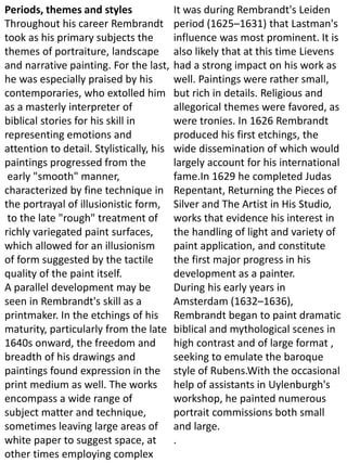 Periods, themes and styles
Throughout his career Rembrandt
took as his primary subjects the
themes of portraiture, landscape
and narrative painting. For the last,
he was especially praised by his
contemporaries, who extolled him
as a masterly interpreter of
biblical stories for his skill in
representing emotions and
attention to detail. Stylistically, his
paintings progressed from the
early "smooth" manner,
characterized by fine technique in
the portrayal of illusionistic form,
to the late "rough" treatment of
richly variegated paint surfaces,
which allowed for an illusionism
of form suggested by the tactile
quality of the paint itself.
A parallel development may be
seen in Rembrandt's skill as a
printmaker. In the etchings of his
maturity, particularly from the late
1640s onward, the freedom and
breadth of his drawings and
paintings found expression in the
print medium as well. The works
encompass a wide range of
subject matter and technique,
sometimes leaving large areas of
white paper to suggest space, at
other times employing complex
It was during Rembrandt's Leiden
period (1625–1631) that Lastman's
influence was most prominent. It is
also likely that at this time Lievens
had a strong impact on his work as
well. Paintings were rather small,
but rich in details. Religious and
allegorical themes were favored, as
were tronies. In 1626 Rembrandt
produced his first etchings, the
wide dissemination of which would
largely account for his international
fame.In 1629 he completed Judas
Repentant, Returning the Pieces of
Silver and The Artist in His Studio,
works that evidence his interest in
the handling of light and variety of
paint application, and constitute
the first major progress in his
development as a painter.
During his early years in
Amsterdam (1632–1636),
Rembrandt began to paint dramatic
biblical and mythological scenes in
high contrast and of large format ,
seeking to emulate the baroque
style of Rubens.With the occasional
help of assistants in Uylenburgh's
workshop, he painted numerous
portrait commissions both small
and large.
.
 