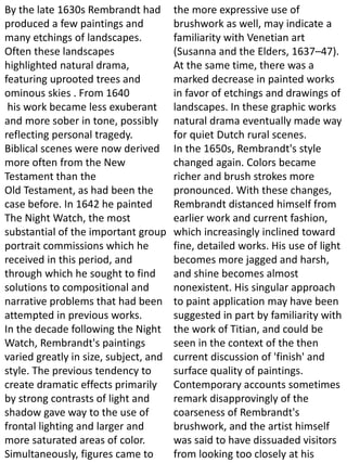 By the late 1630s Rembrandt had
produced a few paintings and
many etchings of landscapes.
Often these landscapes
highlighted natural drama,
featuring uprooted trees and
ominous skies . From 1640
his work became less exuberant
and more sober in tone, possibly
reflecting personal tragedy.
Biblical scenes were now derived
more often from the New
Testament than the
Old Testament, as had been the
case before. In 1642 he painted
The Night Watch, the most
substantial of the important group
portrait commissions which he
received in this period, and
through which he sought to find
solutions to compositional and
narrative problems that had been
attempted in previous works.
In the decade following the Night
Watch, Rembrandt's paintings
varied greatly in size, subject, and
style. The previous tendency to
create dramatic effects primarily
by strong contrasts of light and
shadow gave way to the use of
frontal lighting and larger and
more saturated areas of color.
Simultaneously, figures came to
the more expressive use of
brushwork as well, may indicate a
familiarity with Venetian art
(Susanna and the Elders, 1637–47).
At the same time, there was a
marked decrease in painted works
in favor of etchings and drawings of
landscapes. In these graphic works
natural drama eventually made way
for quiet Dutch rural scenes.
In the 1650s, Rembrandt's style
changed again. Colors became
richer and brush strokes more
pronounced. With these changes,
Rembrandt distanced himself from
earlier work and current fashion,
which increasingly inclined toward
fine, detailed works. His use of light
becomes more jagged and harsh,
and shine becomes almost
nonexistent. His singular approach
to paint application may have been
suggested in part by familiarity with
the work of Titian, and could be
seen in the context of the then
current discussion of 'finish' and
surface quality of paintings.
Contemporary accounts sometimes
remark disapprovingly of the
coarseness of Rembrandt's
brushwork, and the artist himself
was said to have dissuaded visitors
from looking too closely at his
 