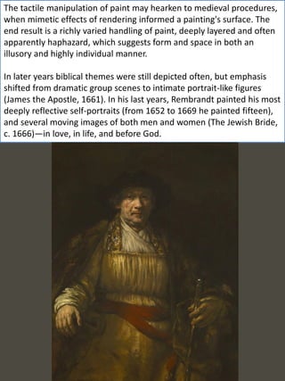 The tactile manipulation of paint may hearken to medieval procedures,
when mimetic effects of rendering informed a painting's surface. The
end result is a richly varied handling of paint, deeply layered and often
apparently haphazard, which suggests form and space in both an
illusory and highly individual manner.
In later years biblical themes were still depicted often, but emphasis
shifted from dramatic group scenes to intimate portrait-like figures
(James the Apostle, 1661). In his last years, Rembrandt painted his most
deeply reflective self-portraits (from 1652 to 1669 he painted fifteen),
and several moving images of both men and women (The Jewish Bride,
c. 1666)—in love, in life, and before God.
 