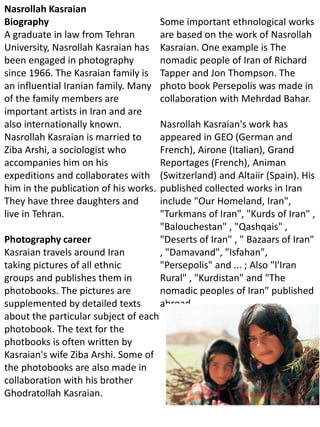Nasrollah Kasraian
Biography
A graduate in law from Tehran
University, Nasrollah Kasraian has
been engaged in photography
since 1966. The Kasraian family is
an influential Iranian family. Many
of the family members are
important artists in Iran and are
also internationally known.
Nasrollah Kasraian is married to
Ziba Arshi, a sociologist who
accompanies him on his
expeditions and collaborates with
him in the publication of his works.
They have three daughters and
live in Tehran.
Photography career
Kasraian travels around Iran
taking pictures of all ethnic
groups and publishes them in
photobooks. The pictures are
supplemented by detailed texts
about the particular subject of each
photobook. The text for the
photbooks is often written by
Kasraian's wife Ziba Arshi. Some of
the photobooks are also made in
collaboration with his brother
Ghodratollah Kasraian.
Some important ethnological works
are based on the work of Nasrollah
Kasraian. One example is The
nomadic people of Iran of Richard
Tapper and Jon Thompson. The
photo book Persepolis was made in
collaboration with Mehrdad Bahar.
Nasrollah Kasraian's work has
appeared in GEO (German and
French), Airone (Italian), Grand
Reportages (French), Animan
(Switzerland) and Altaiir (Spain). His
published collected works in Iran
include "Our Homeland, Iran",
"Turkmans of Iran", "Kurds of Iran" ,
"Balouchestan" , "Qashqais" ,
"Deserts of Iran" , " Bazaars of Iran"
, "Damavand", "Isfahan",
"Persepolis" and ... ; Also "l'Iran
Rural" , "Kurdistan" and "The
nomadic peoples of Iran" published
abroad .
 